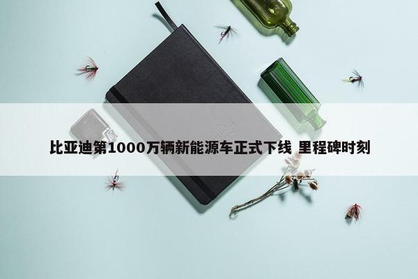 比亚迪第1000万辆新能源车正式下线 里程碑时刻