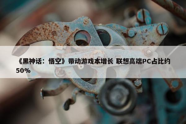 《黑神话：悟空》带动游戏本增长 联想高端PC占比约50%