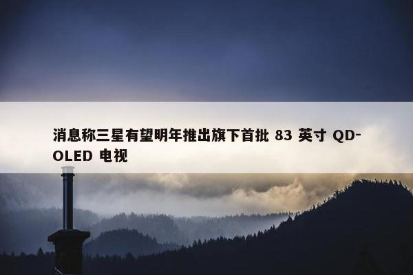 消息称三星有望明年推出旗下首批 83 英寸 QD-OLED 电视