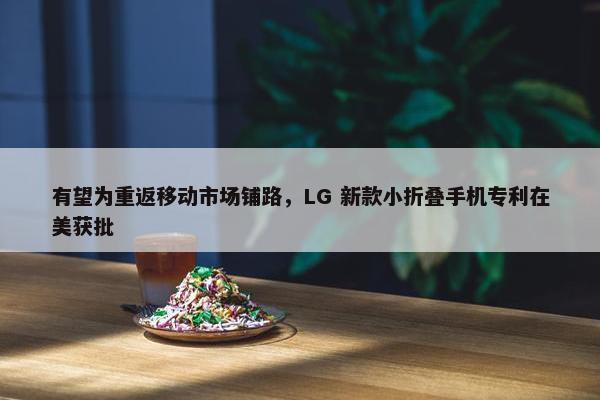 有望为重返移动市场铺路，LG 新款小折叠手机专利在美获批