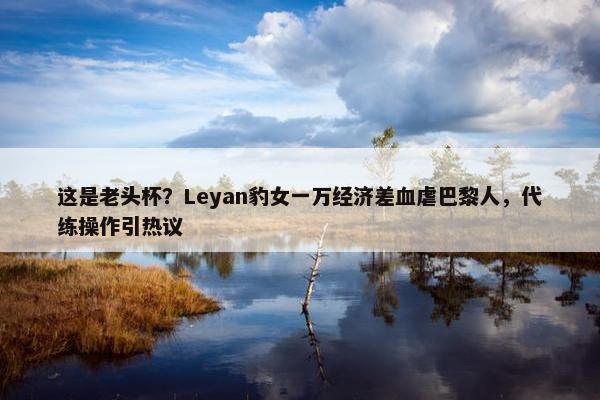 这是老头杯？Leyan豹女一万经济差血虐巴黎人，代练操作引热议