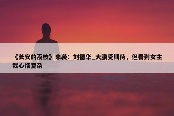 《长安的荔枝》来袭：刘德华_大鹏受期待，但看到女主我心情复杂