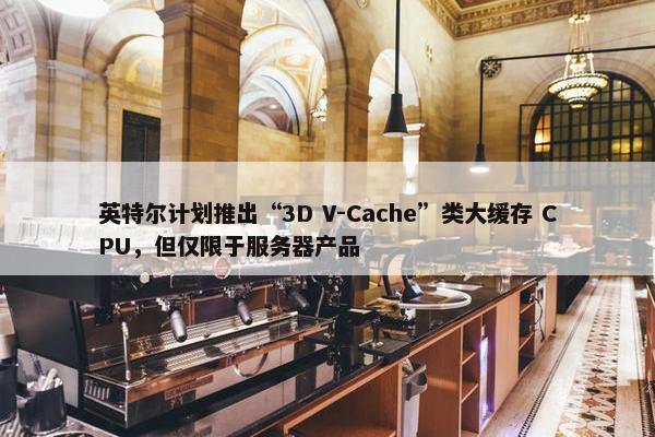 英特尔计划推出“3D V-Cache”类大缓存 CPU，但仅限于服务器产品