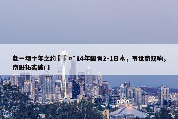 赴一场十年之约🤨14年国青2-1日本，韦世豪双响，南野拓实破门