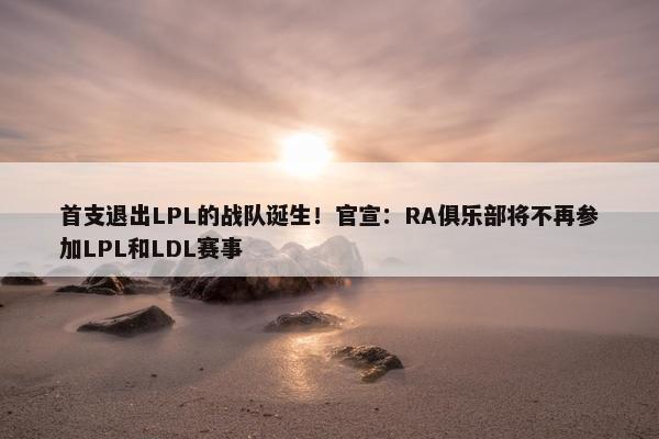 首支退出LPL的战队诞生！官宣：RA俱乐部将不再参加LPL和LDL赛事