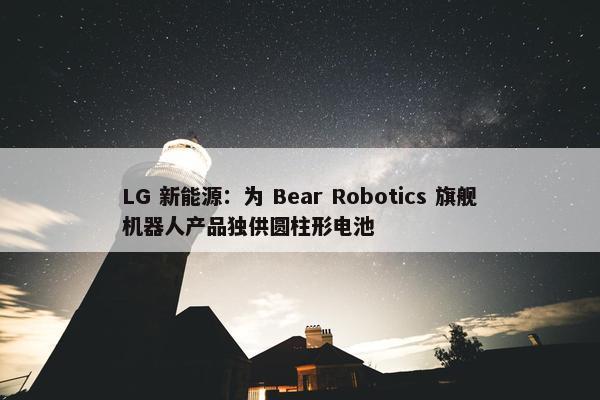 LG 新能源：为 Bear Robotics 旗舰机器人产品独供圆柱形电池