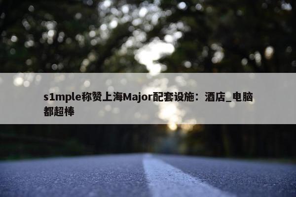 s1mple称赞上海Major配套设施：酒店_电脑都超棒