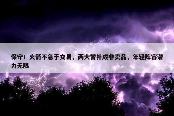 保守！火箭不急于交易，两大替补成非卖品，年轻阵容潜力无限