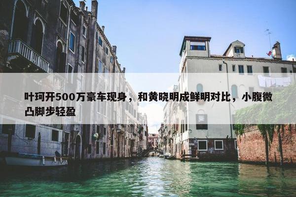 叶珂开500万豪车现身，和黄晓明成鲜明对比，小腹微凸脚步轻盈