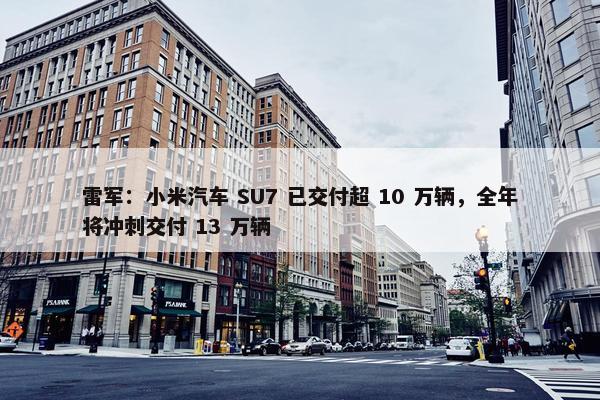 雷军：小米汽车 SU7 已交付超 10 万辆，全年将冲刺交付 13 万辆