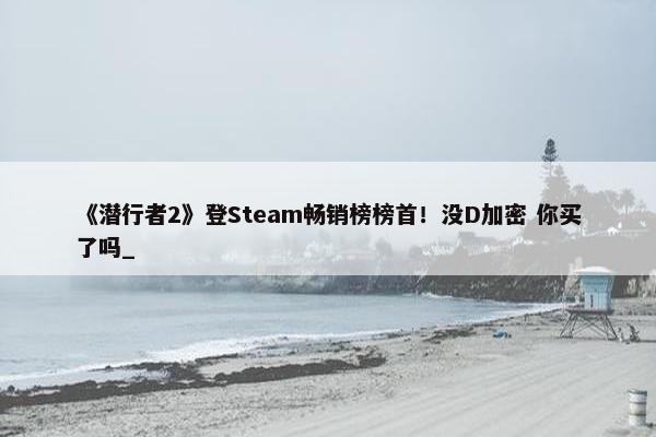 《潜行者2》登Steam畅销榜榜首！没D加密 你买了吗_