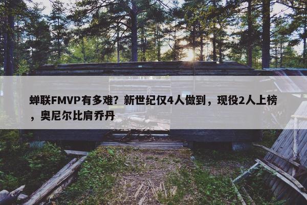 蝉联FMVP有多难？新世纪仅4人做到，现役2人上榜，奥尼尔比肩乔丹