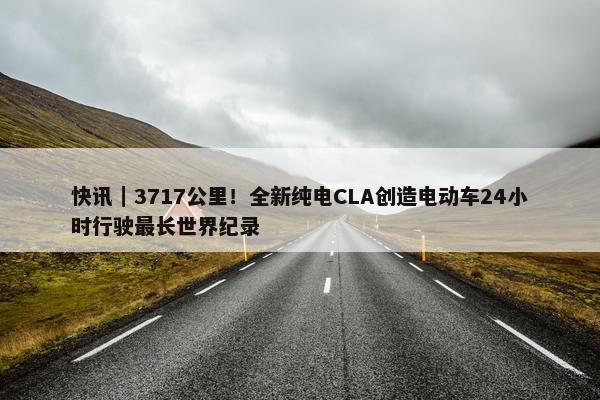 快讯｜3717公里！全新纯电CLA创造电动车24小时行驶最长世界纪录