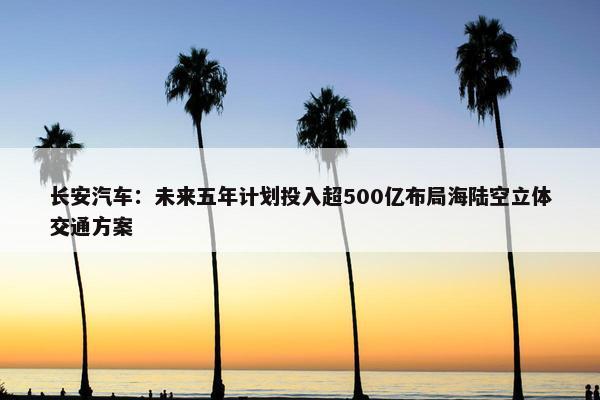 长安汽车：未来五年计划投入超500亿布局海陆空立体交通方案