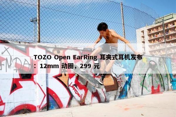 TOZO Open EarRing 耳夹式耳机发布：12mm 动圈，299 元