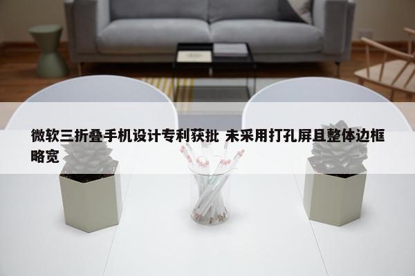 微软三折叠手机设计专利获批 未采用打孔屏且整体边框略宽