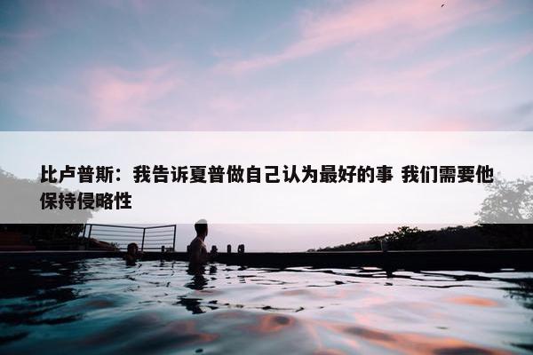 比卢普斯：我告诉夏普做自己认为最好的事 我们需要他保持侵略性