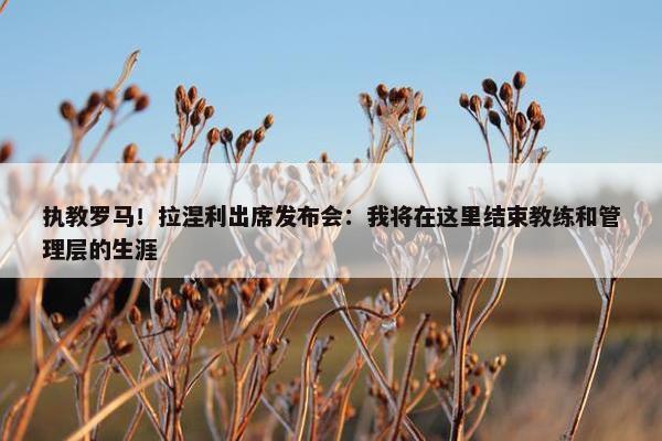 执教罗马！拉涅利出席发布会：我将在这里结束教练和管理层的生涯