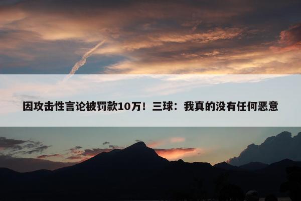 因攻击性言论被罚款10万！三球：我真的没有任何恶意