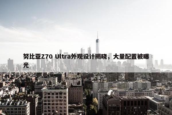 努比亚Z70 Ultra外观设计揭晓，大量配置被曝光