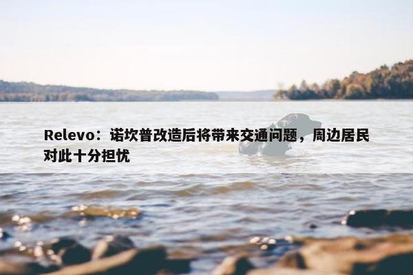 Relevo：诺坎普改造后将带来交通问题，周边居民对此十分担忧