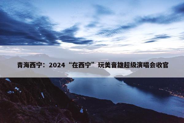 青海西宁：2024“在西宁”玩美音雄超级演唱会收官