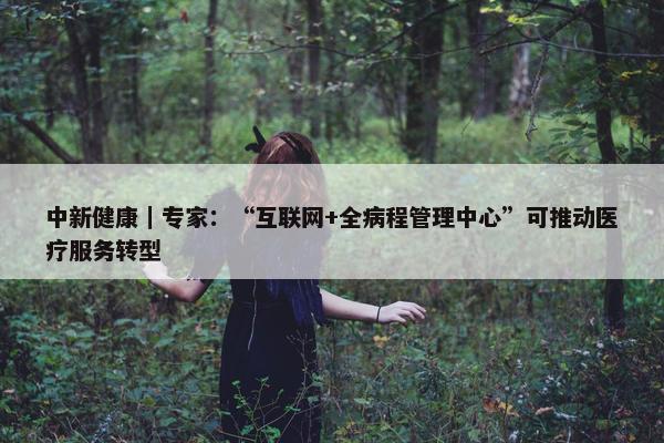 中新健康｜专家：“互联网+全病程管理中心”可推动医疗服务转型