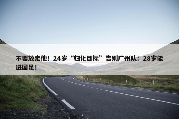 不要放走他！24岁“归化目标”告别广州队：28岁能进国足！