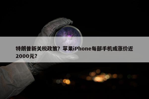 特朗普新关税政策？苹果iPhone每部手机或涨价近2000元？