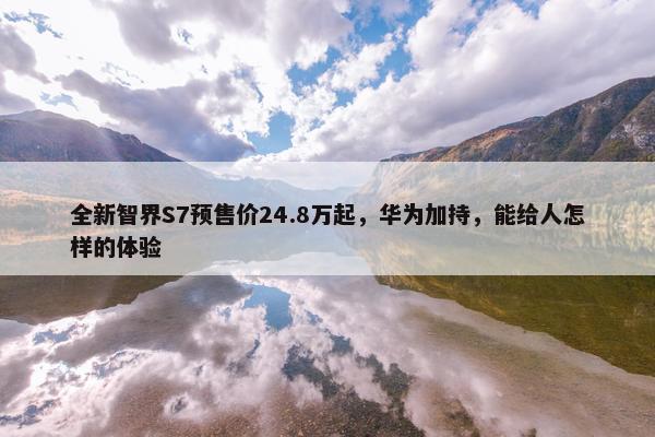 全新智界S7预售价24.8万起，华为加持，能给人怎样的体验