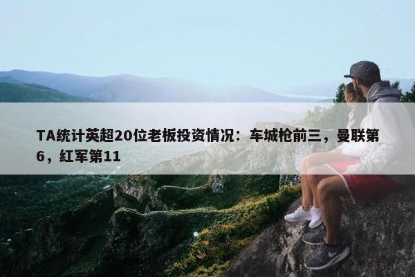 TA统计英超20位老板投资情况：车城枪前三，曼联第6，红军第11