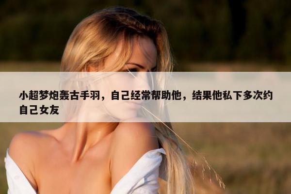 小超梦炮轰古手羽，自己经常帮助他，结果他私下多次约自己女友