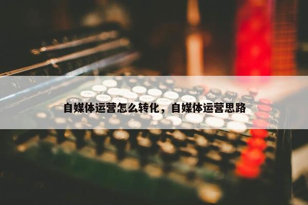 自媒体运营怎么转化，自媒体运营思路