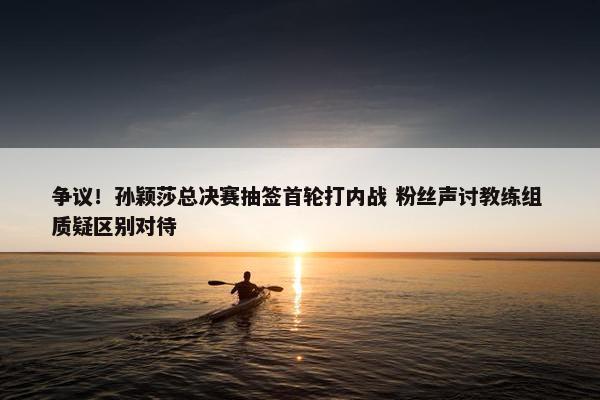 争议！孙颖莎总决赛抽签首轮打内战 粉丝声讨教练组 质疑区别对待