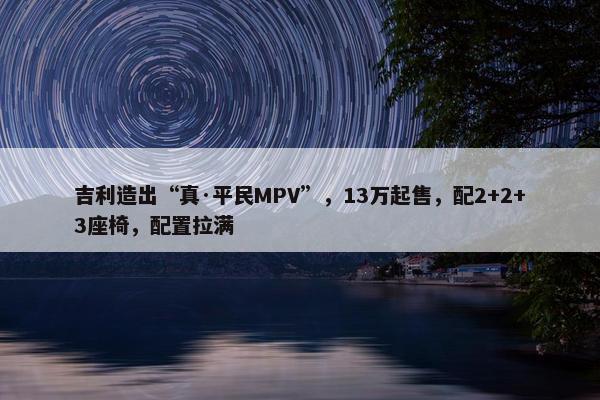 吉利造出“真·平民MPV”，13万起售，配2+2+3座椅，配置拉满