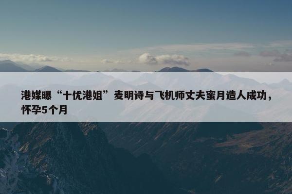 港媒曝“十优港姐”麦明诗与飞机师丈夫蜜月造人成功，怀孕5个月