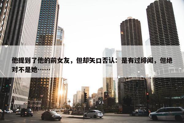 他提到了他的前女友，但却矢口否认：是有过绯闻，但绝对不是她……