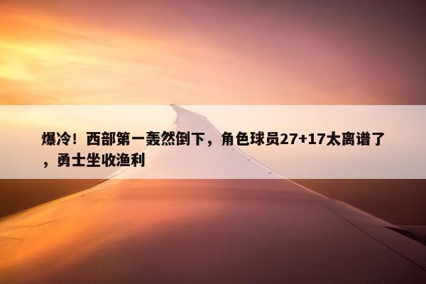 爆冷！西部第一轰然倒下，角色球员27+17太离谱了，勇士坐收渔利