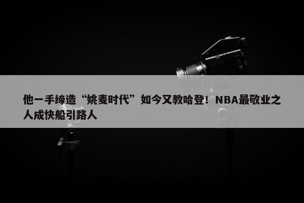 他一手缔造“姚麦时代”如今又教哈登！NBA最敬业之人成快船引路人