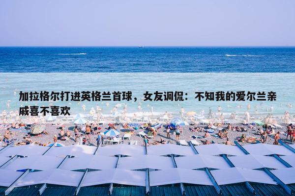 加拉格尔打进英格兰首球，女友调侃：不知我的爱尔兰亲戚喜不喜欢