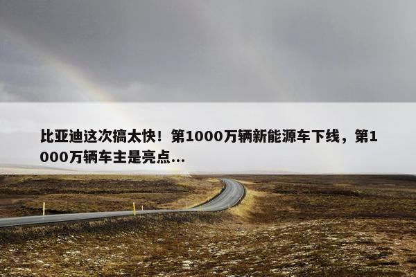 比亚迪这次搞太快！第1000万辆新能源车下线，第1000万辆车主是亮点...