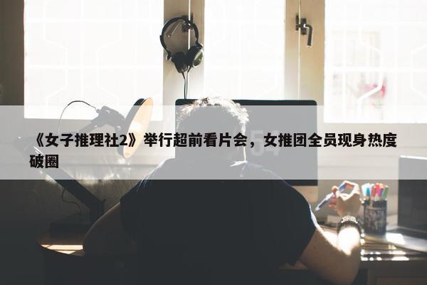 《女子推理社2》举行超前看片会，女推团全员现身热度破圈