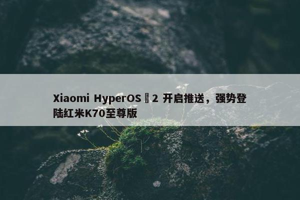 Xiaomi HyperOS 2 开启推送，强势登陆红米K70至尊版