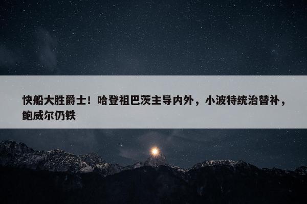 快船大胜爵士！哈登祖巴茨主导内外，小波特统治替补，鲍威尔仍铁