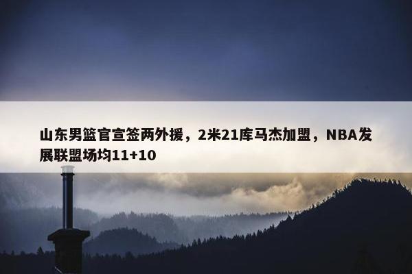 山东男篮官宣签两外援，2米21库马杰加盟，NBA发展联盟场均11+10