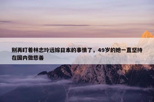 别再盯着林志玲远嫁日本的事情了，49岁的她一直坚持在国内做慈善