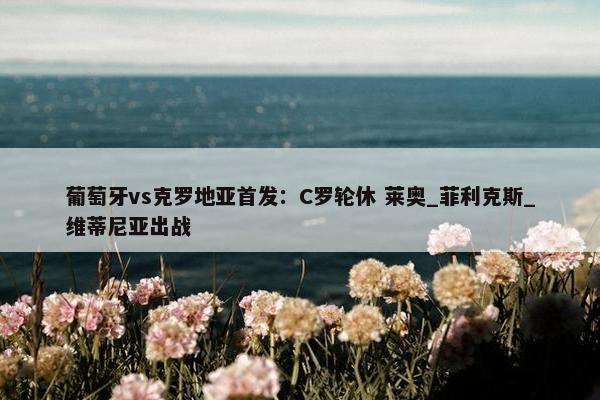 葡萄牙vs克罗地亚首发：C罗轮休 莱奥_菲利克斯_维蒂尼亚出战