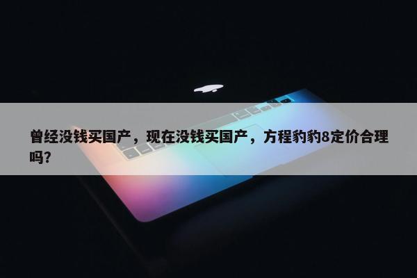 曾经没钱买国产，现在没钱买国产，方程豹豹8定价合理吗？