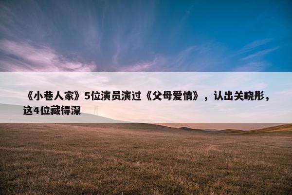 《小巷人家》5位演员演过《父母爱情》，认出关晓彤，这4位藏得深