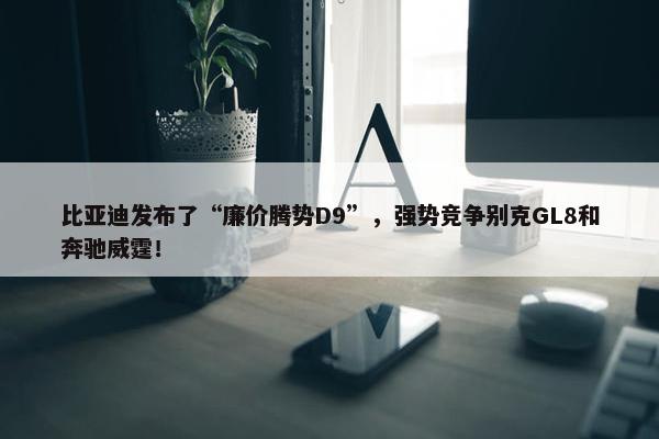 比亚迪发布了“廉价腾势D9”，强势竞争别克GL8和奔驰威霆！